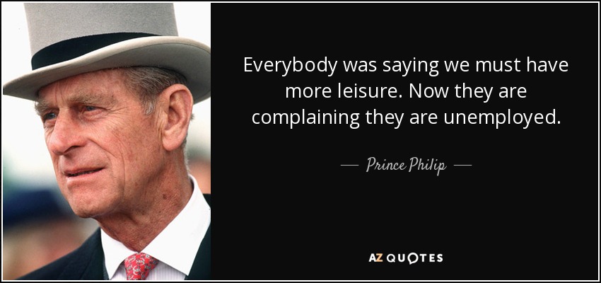 Everybody was saying we must have more leisure. Now they are complaining they are unemployed. - Prince Philip