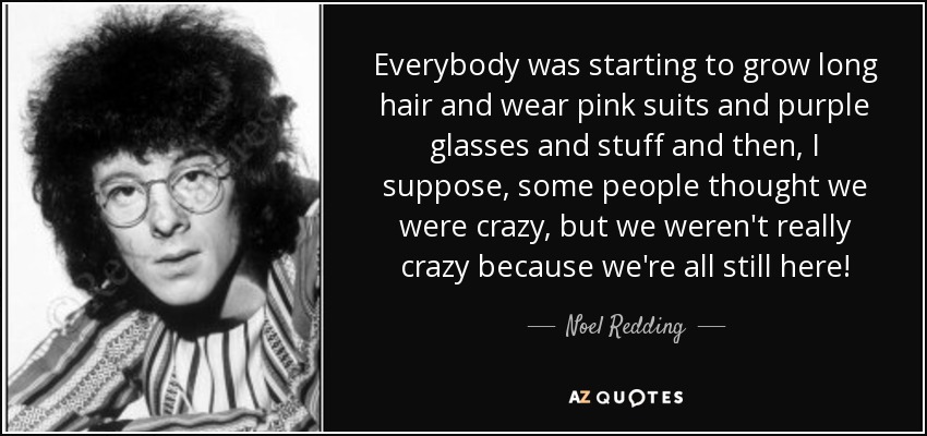 Everybody was starting to grow long hair and wear pink suits and purple glasses and stuff and then, I suppose, some people thought we were crazy, but we weren't really crazy because we're all still here! - Noel Redding