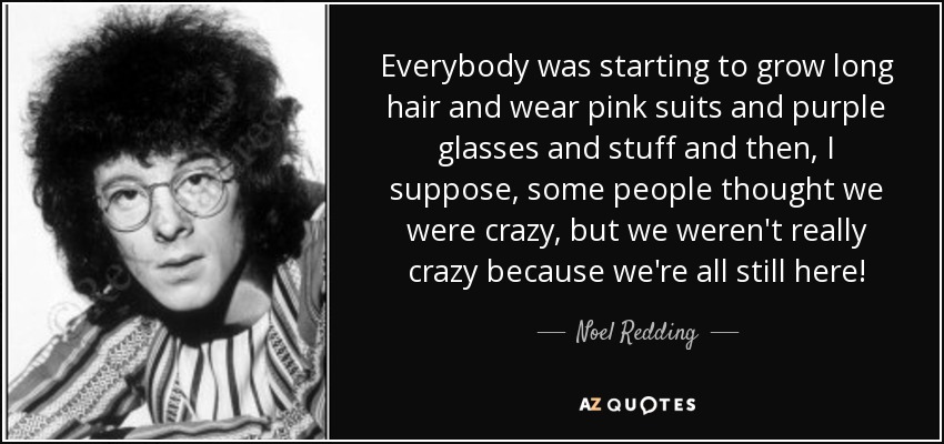 Everybody was starting to grow long hair and wear pink suits and purple glasses and stuff and then, I suppose, some people thought we were crazy, but we weren't really crazy because we're all still here! - Noel Redding