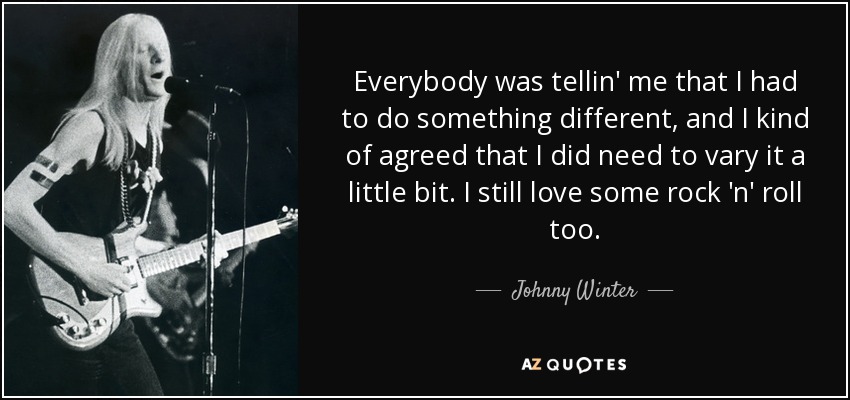 Everybody was tellin' me that I had to do something different, and I kind of agreed that I did need to vary it a little bit. I still love some rock 'n' roll too. - Johnny Winter