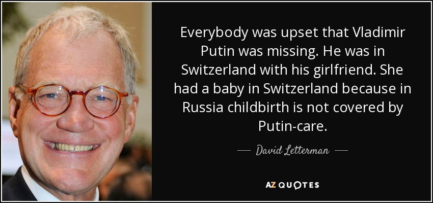 Everybody was upset that Vladimir Putin was missing. He was in Switzerland with his girlfriend. She had a baby in Switzerland because in Russia childbirth is not covered by Putin-care. - David Letterman