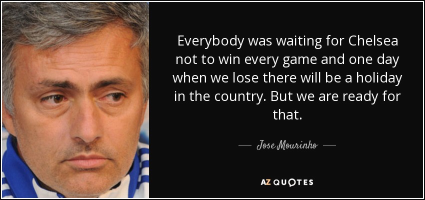 Everybody was waiting for Chelsea not to win every game and one day when we lose there will be a holiday in the country. But we are ready for that. - Jose Mourinho