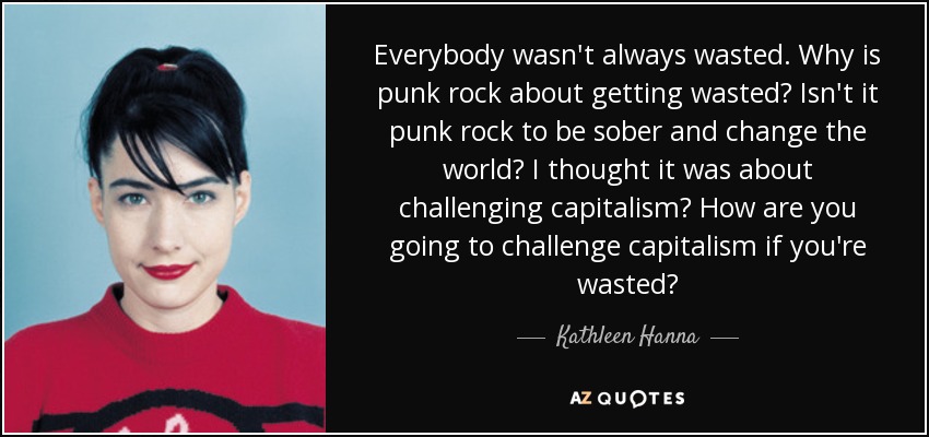 Everybody wasn't always wasted. Why is punk rock about getting wasted? Isn't it punk rock to be sober and change the world? I thought it was about challenging capitalism? How are you going to challenge capitalism if you're wasted? - Kathleen Hanna