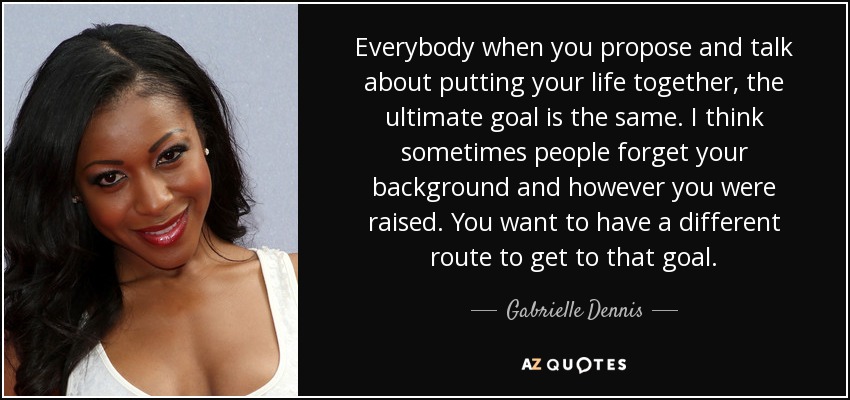 Everybody when you propose and talk about putting your life together, the ultimate goal is the same. I think sometimes people forget your background and however you were raised. You want to have a different route to get to that goal. - Gabrielle Dennis