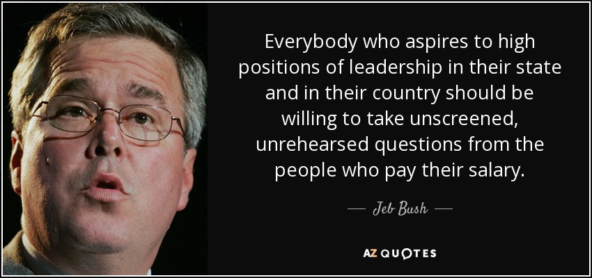 Everybody who aspires to high positions of leadership in their state and in their country should be willing to take unscreened, unrehearsed questions from the people who pay their salary. - Jeb Bush