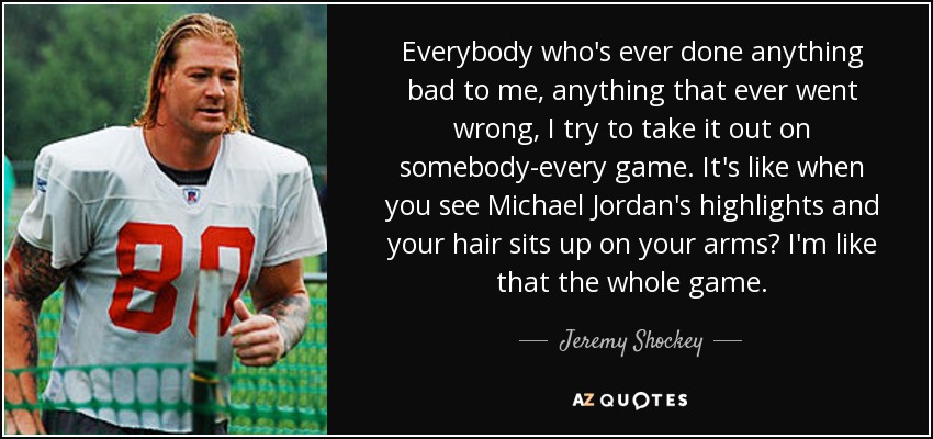 Everybody who's ever done anything bad to me, anything that ever went wrong, I try to take it out on somebody-every game. It's like when you see Michael Jordan's highlights and your hair sits up on your arms? I'm like that the whole game. - Jeremy Shockey