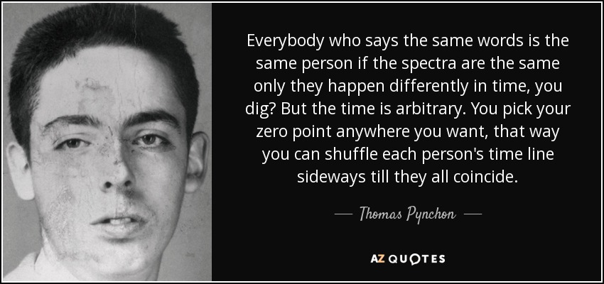 Everybody who says the same words is the same person if the spectra are the same only they happen differently in time, you dig? But the time is arbitrary. You pick your zero point anywhere you want, that way you can shuffle each person's time line sideways till they all coincide. - Thomas Pynchon