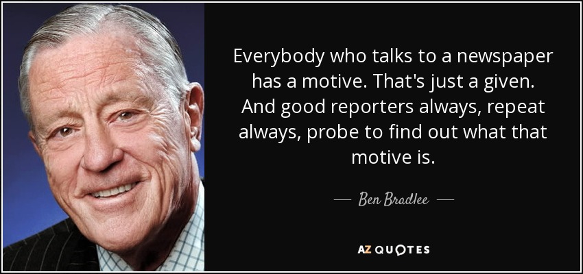 Everybody who talks to a newspaper has a motive. That's just a given. And good reporters always, repeat always, probe to find out what that motive is. - Ben Bradlee