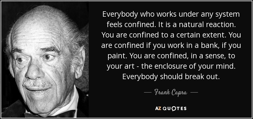 Everybody who works under any system feels confined. It is a natural reaction. You are confined to a certain extent. You are confined if you work in a bank, if you paint. You are confined, in a sense, to your art - the enclosure of your mind. Everybody should break out. - Frank Capra