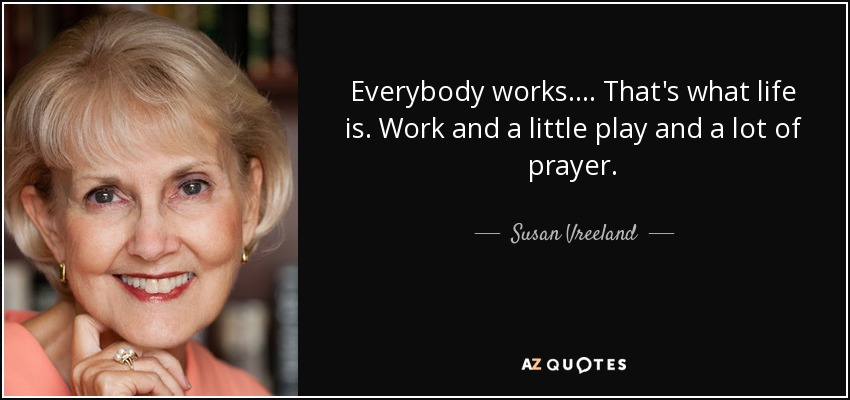 Everybody works . . . . That's what life is. Work and a little play and a lot of prayer. - Susan Vreeland