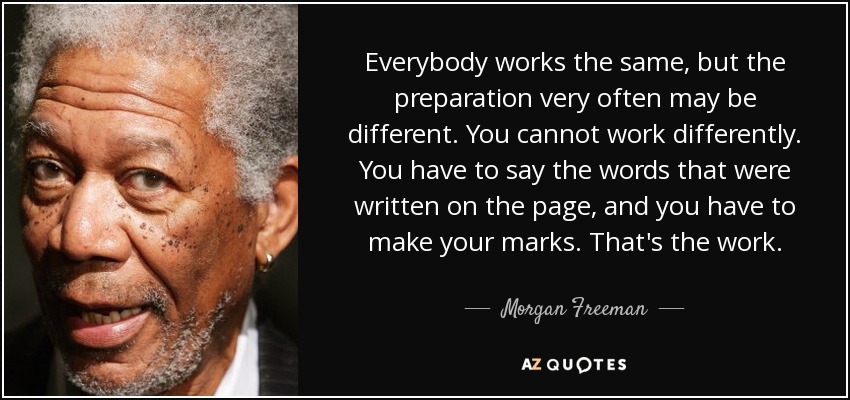 Everybody works the same, but the preparation very often may be different. You cannot work differently. You have to say the words that were written on the page, and you have to make your marks. That's the work. - Morgan Freeman