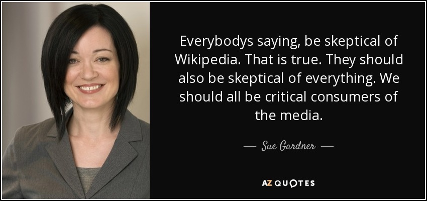 Everybodys saying, be skeptical of Wikipedia. That is true. They should also be skeptical of everything. We should all be critical consumers of the media. - Sue Gardner