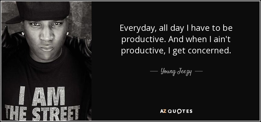 Everyday, all day I have to be productive. And when I ain't productive, I get concerned. - Young Jeezy