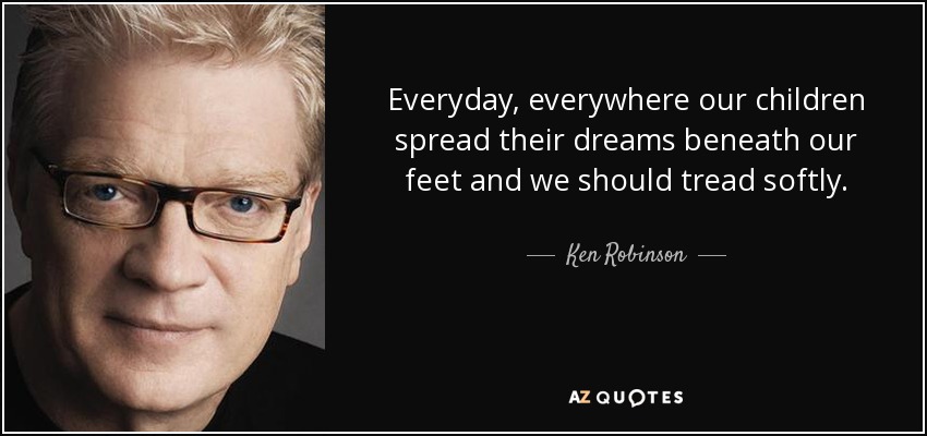 Everyday, everywhere our children spread their dreams beneath our feet and we should tread softly. - Ken Robinson
