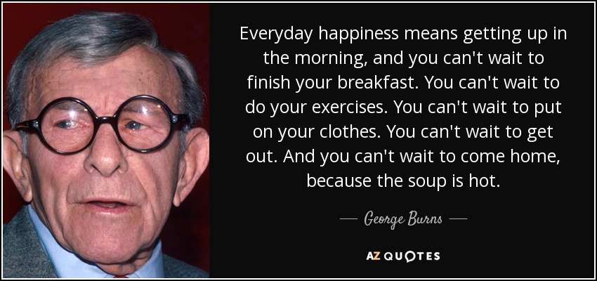 Everyday happiness means getting up in the morning, and you can't wait to finish your breakfast. You can't wait to do your exercises. You can't wait to put on your clothes. You can't wait to get out. And you can't wait to come home, because the soup is hot. - George Burns