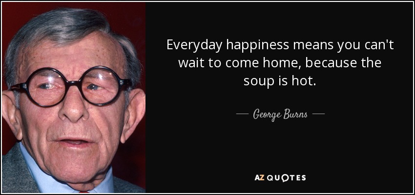 Everyday happiness means you can't wait to come home, because the soup is hot. - George Burns