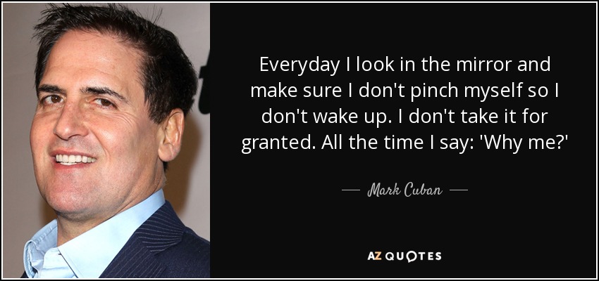 Everyday I look in the mirror and make sure I don't pinch myself so I don't wake up. I don't take it for granted. All the time I say: 'Why me?' - Mark Cuban