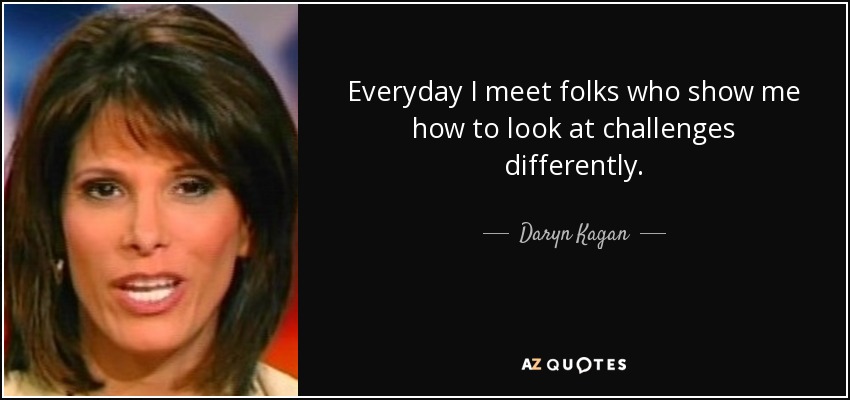 Everyday I meet folks who show me how to look at challenges differently. - Daryn Kagan