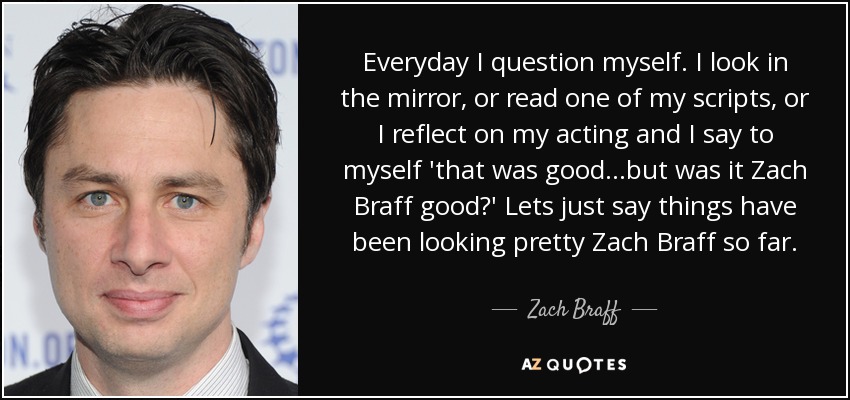 Everyday I question myself. I look in the mirror, or read one of my scripts, or I reflect on my acting and I say to myself 'that was good...but was it Zach Braff good?' Lets just say things have been looking pretty Zach Braff so far. - Zach Braff