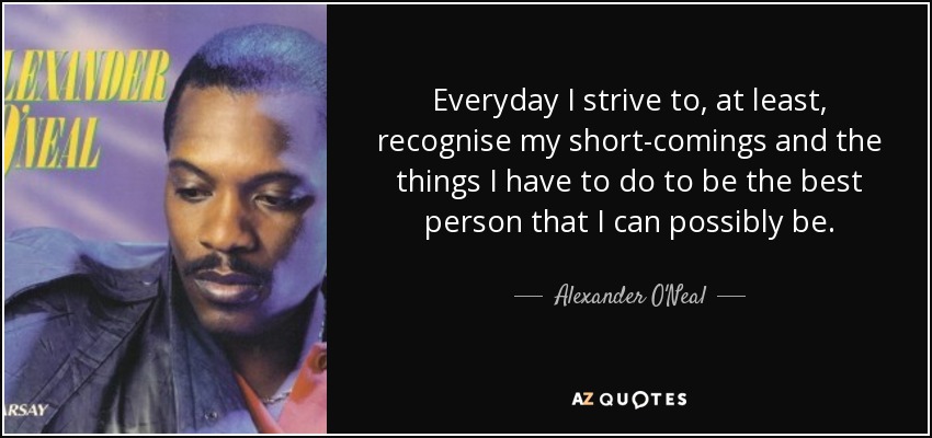 Everyday I strive to, at least, recognise my short-comings and the things I have to do to be the best person that I can possibly be. - Alexander O'Neal
