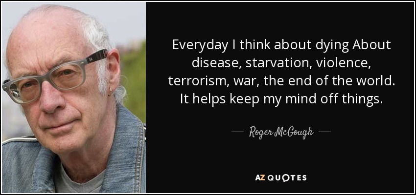 Everyday I think about dying About disease, starvation, violence, terrorism, war, the end of the world. It helps keep my mind off things. - Roger McGough