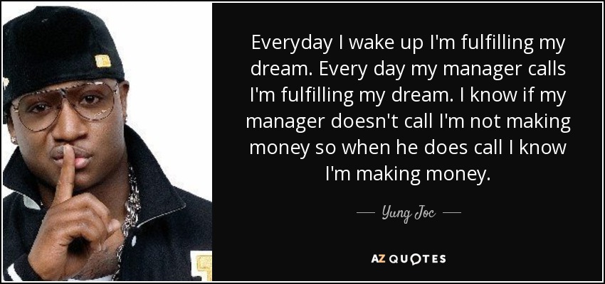 Everyday I wake up I'm fulfilling my dream. Every day my manager calls I'm fulfilling my dream. I know if my manager doesn't call I'm not making money so when he does call I know I'm making money. - Yung Joc
