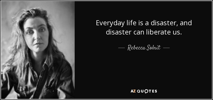 Everyday life is a disaster, and disaster can liberate us. - Rebecca Solnit