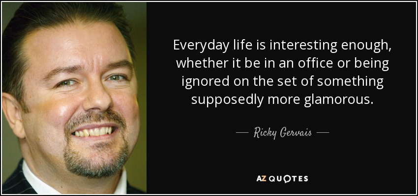 Everyday life is interesting enough, whether it be in an office or being ignored on the set of something supposedly more glamorous. - Ricky Gervais