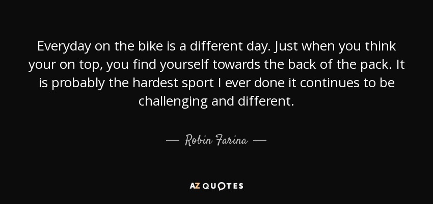 Everyday on the bike is a different day. Just when you think your on top, you find yourself towards the back of the pack. It is probably the hardest sport I ever done it continues to be challenging and different. - Robin Farina