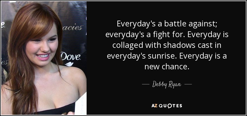 Everyday's a battle against; everyday's a fight for. Everyday is collaged with shadows cast in everyday's sunrise. Everyday is a new chance. - Debby Ryan