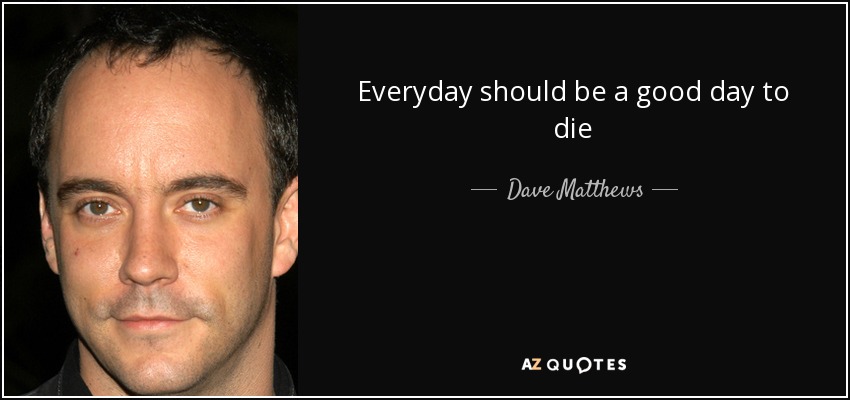 Everyday should be a good day to die - Dave Matthews