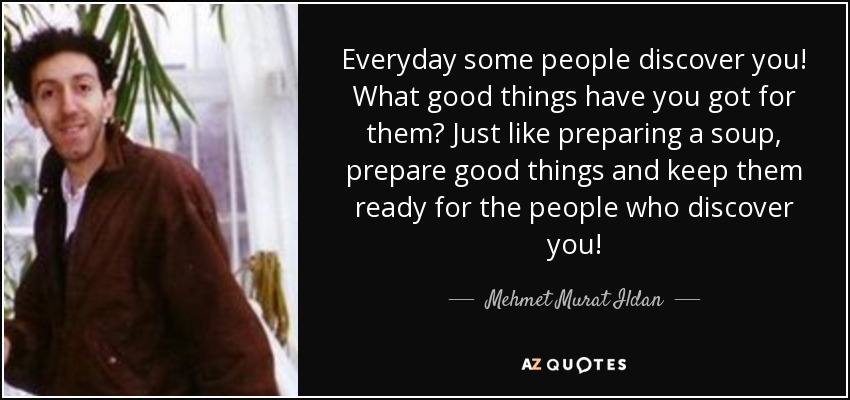 Everyday some people discover you! What good things have you got for them? Just like preparing a soup, prepare good things and keep them ready for the people who discover you! - Mehmet Murat Ildan