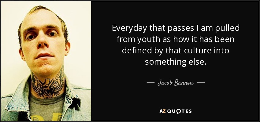 Everyday that passes I am pulled from youth as how it has been defined by that culture into something else. - Jacob Bannon