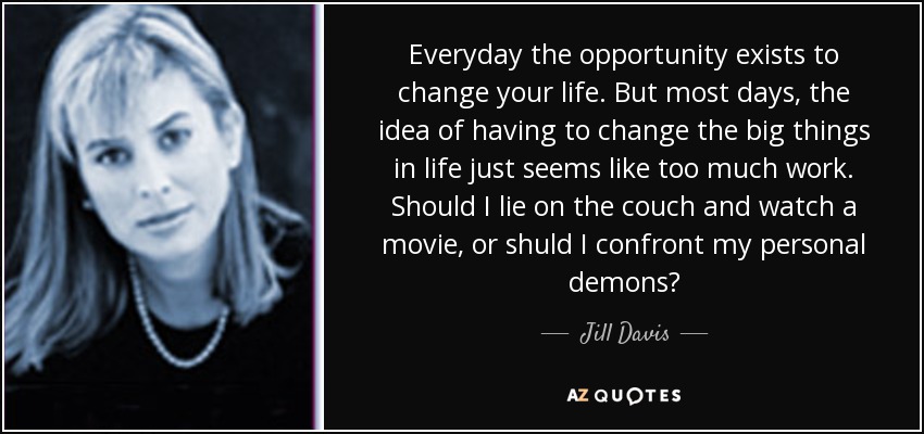 Everyday the opportunity exists to change your life. But most days, the idea of having to change the big things in life just seems like too much work. Should I lie on the couch and watch a movie, or shuld I confront my personal demons? - Jill Davis