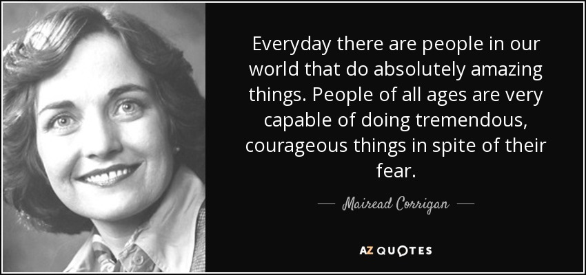 Everyday there are people in our world that do absolutely amazing things. People of all ages are very capable of doing tremendous, courageous things in spite of their fear. - Mairead Corrigan