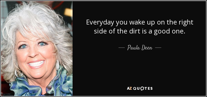 Everyday you wake up on the right side of the dirt is a good one. - Paula Deen
