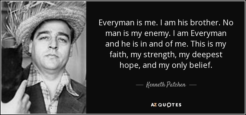 Everyman is me. I am his brother. No man is my enemy. I am Everyman and he is in and of me. This is my faith, my strength, my deepest hope, and my only belief. - Kenneth Patchen