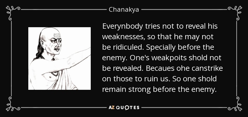 Everynbody tries not to reveal his weaknesses, so that he may not be ridiculed. Specially before the enemy. One's weakpoits shold not be revealed. Becaues ohe canstrike on those to ruin us. So one shold remain strong before the enemy. - Chanakya