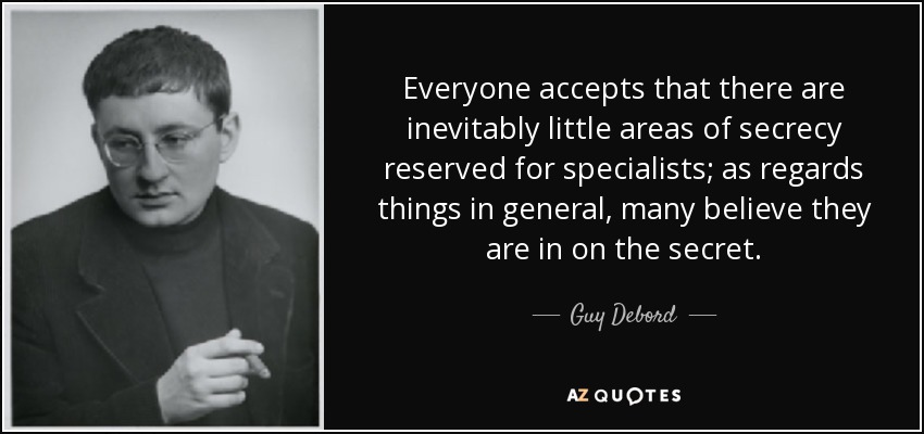 Everyone accepts that there are inevitably little areas of secrecy reserved for specialists; as regards things in general, many believe they are in on the secret. - Guy Debord