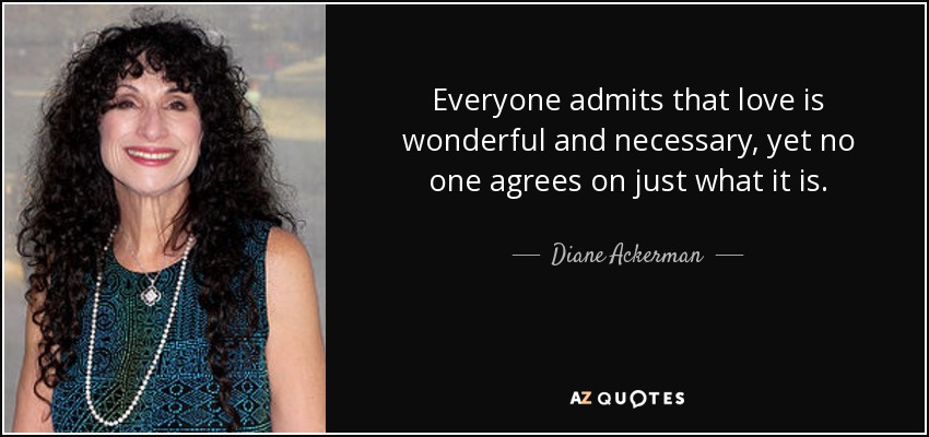 Everyone admits that love is wonderful and necessary, yet no one agrees on just what it is. - Diane Ackerman