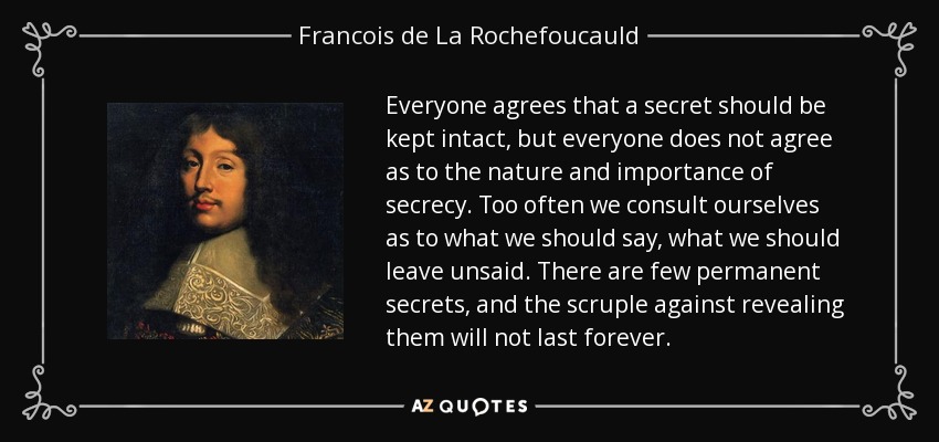 Everyone agrees that a secret should be kept intact, but everyone does not agree as to the nature and importance of secrecy. Too often we consult ourselves as to what we should say, what we should leave unsaid. There are few permanent secrets, and the scruple against revealing them will not last forever. - Francois de La Rochefoucauld