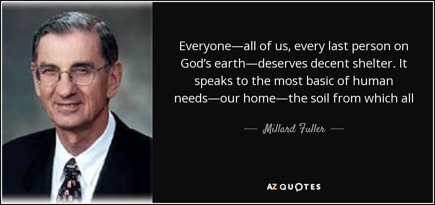 Everyone—all of us, every last person on God’s earth—deserves decent shelter. It speaks to the most basic of human needs—our home—the soil from which all of us, every last person, either blossom or wither. We each have need of food, clothing, education, medical care, and companionship; but first, we must have a place to live and grow. - Millard Fuller