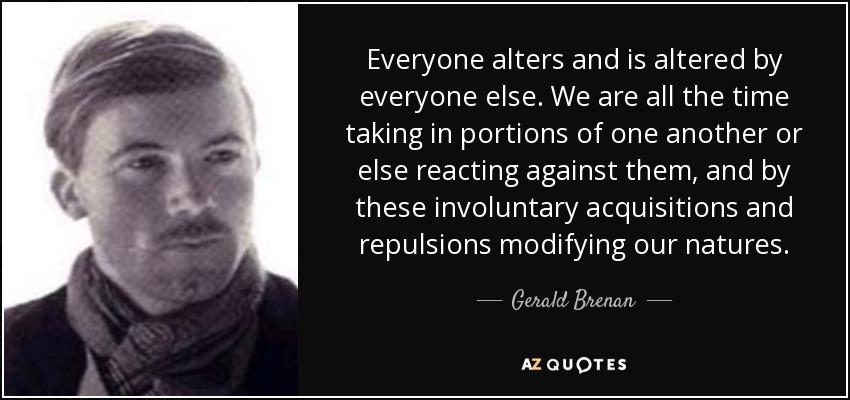 Everyone alters and is altered by everyone else. We are all the time taking in portions of one another or else reacting against them, and by these involuntary acquisitions and repulsions modifying our natures. - Gerald Brenan