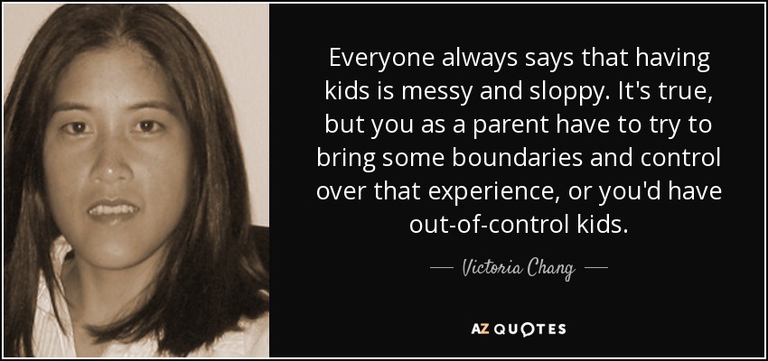 Everyone always says that having kids is messy and sloppy. It's true, but you as a parent have to try to bring some boundaries and control over that experience, or you'd have out-of-control kids. - Victoria Chang