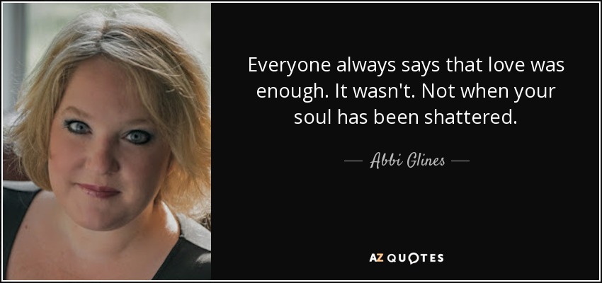 Everyone always says that love was enough. It wasn't. Not when your soul has been shattered. - Abbi Glines