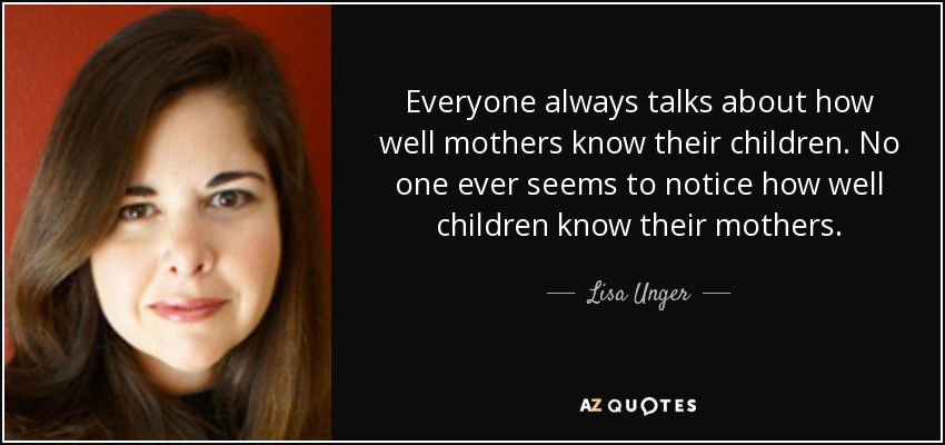 Everyone always talks about how well mothers know their children. No one ever seems to notice how well children know their mothers. - Lisa Unger