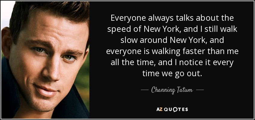 Everyone always talks about the speed of New York, and I still walk slow around New York, and everyone is walking faster than me all the time, and I notice it every time we go out. - Channing Tatum