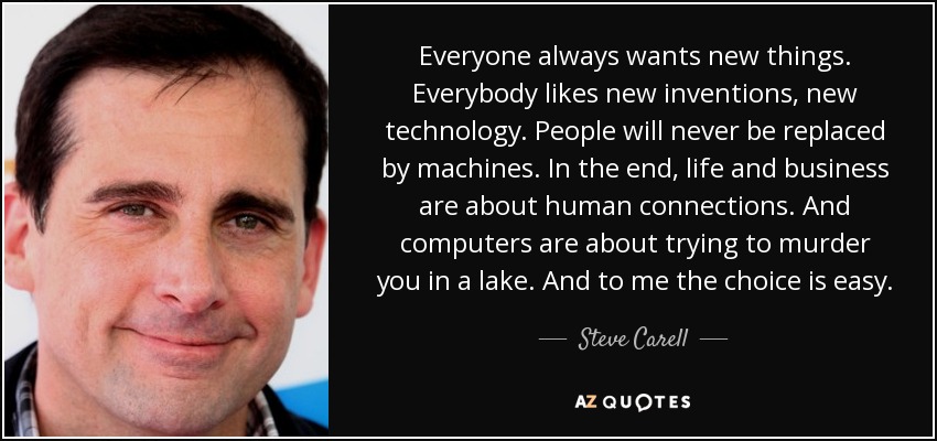 Everyone always wants new things. Everybody likes new inventions, new technology. People will never be replaced by machines. In the end, life and business are about human connections. And computers are about trying to murder you in a lake. And to me the choice is easy. - Steve Carell