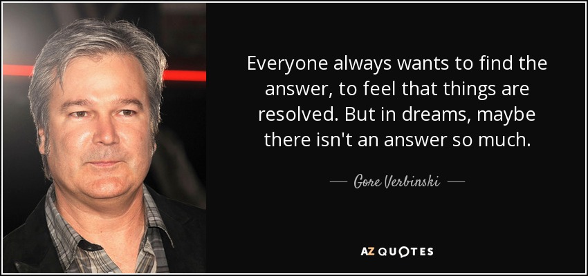 Everyone always wants to find the answer, to feel that things are resolved. But in dreams, maybe there isn't an answer so much. - Gore Verbinski
