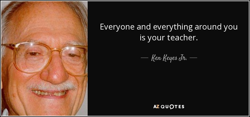 Everyone and everything around you is your teacher. - Ken Keyes Jr.